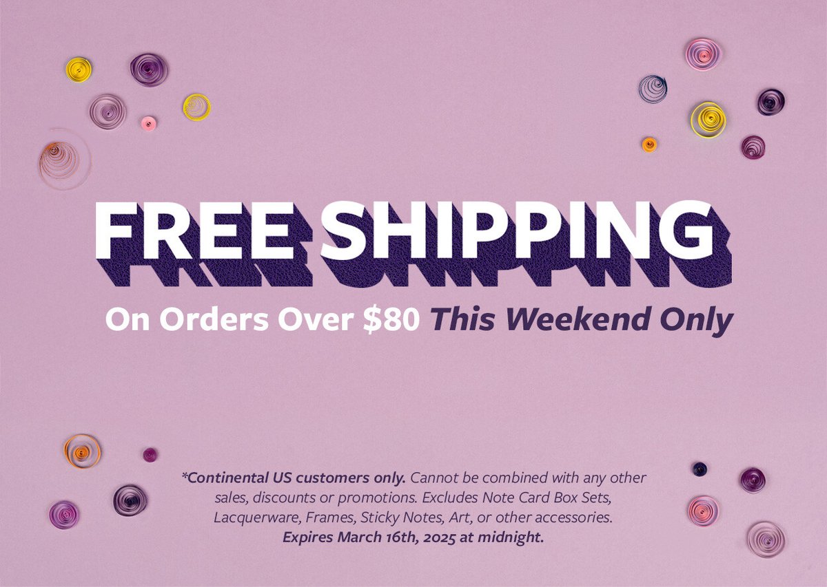 Free Shipping on orders over $80 this weekend only! *Continental US customers only. Cannot be combined with any other sales, discounts or promotions. Excludes Note Card Box Sets, Lacquerware, Frames, Sticky Notes, Art or other accessories. Expires March 16th, 2025 at midnight.